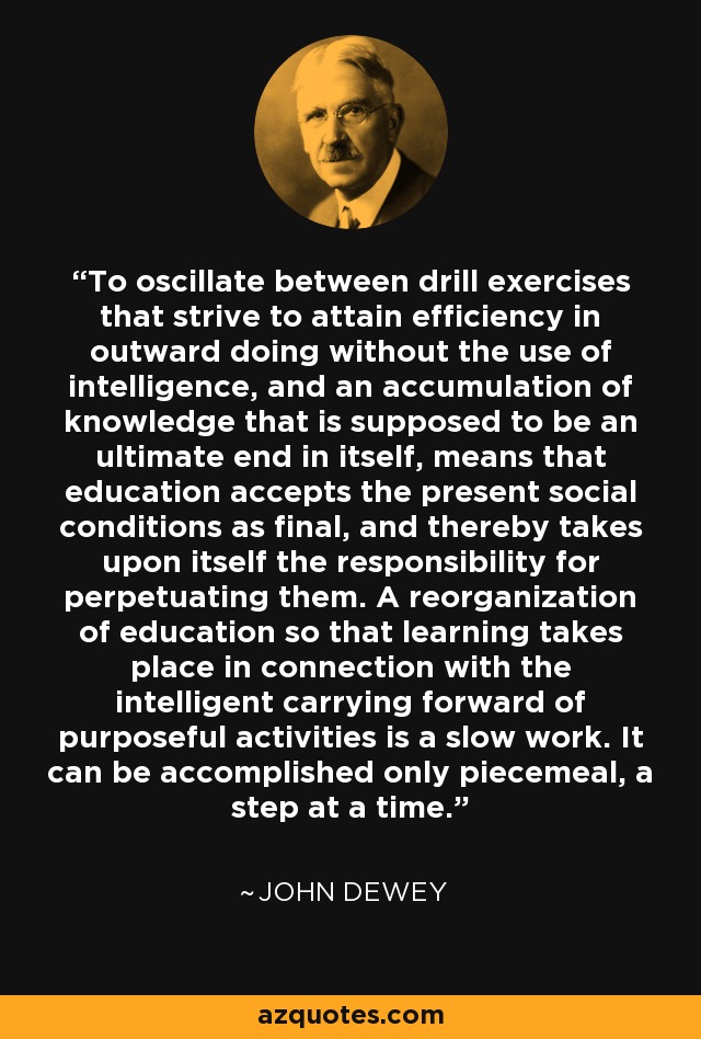 To oscillate between drill exercises that strive to attain efficiency in outward doing without the use of intelligence, and an accumulation of knowledge that is supposed to be an ultimate end in itself, means that education accepts the present social conditions as final, and thereby takes upon itself the responsibility for perpetuating them. A reorganization of education so that learning takes place in connection with the intelligent carrying forward of purposeful activities is a slow work. It can be accomplished only piecemeal, a step at a time. - John Dewey