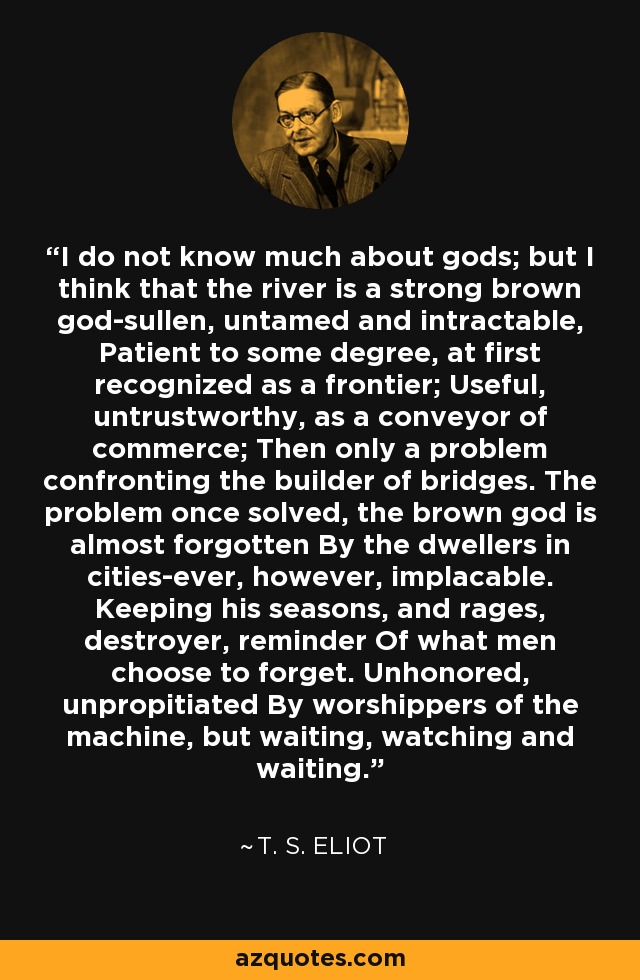 No sé mucho de dioses, pero creo que el río es un dios pardo fuerte, hosco, indomable e intratable. Paciente hasta cierto punto, al principio se le reconoce como frontera; útil, poco fiable, como transportador de comercio; después, sólo un problema al que se enfrenta el constructor de puentes. Una vez resuelto el problema, el dios pardo es casi olvidado por los habitantes de las ciudades, aunque siempre implacable. Guardando sus estaciones, y rabias, destructor, recordatorio De lo que los hombres eligen olvidar. Los adoradores de la máquina no lo honran ni lo incitan, pero espera, observa y espera. - T. S. Eliot