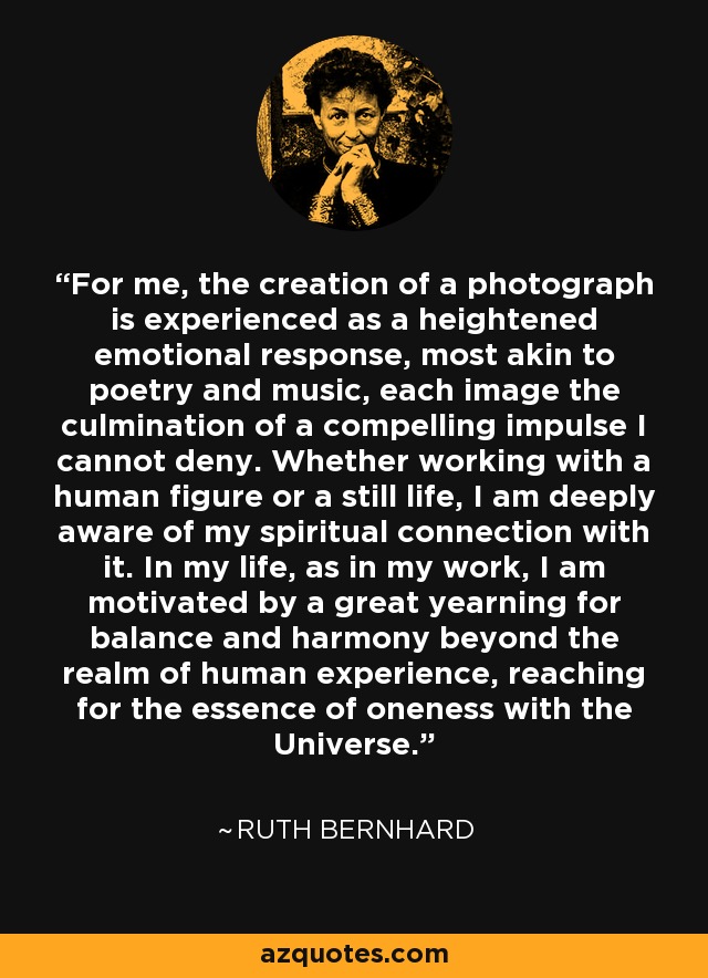 For me, the creation of a photograph is experienced as a heightened emotional response, most akin to poetry and music, each image the culmination of a compelling impulse I cannot deny. Whether working with a human figure or a still life, I am deeply aware of my spiritual connection with it. In my life, as in my work, I am motivated by a great yearning for balance and harmony beyond the realm of human experience, reaching for the essence of oneness with the Universe. - Ruth Bernhard