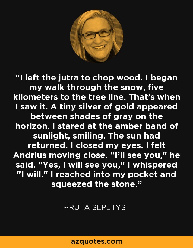 I left the jutra to chop wood. I began my walk through the snow, five kilometers to the tree line. That's when I saw it. A tiny silver of gold appeared between shades of gray on the horizon. I stared at the amber band of sunlight, smiling. The sun had returned. I closed my eyes. I felt Andrius moving close. 