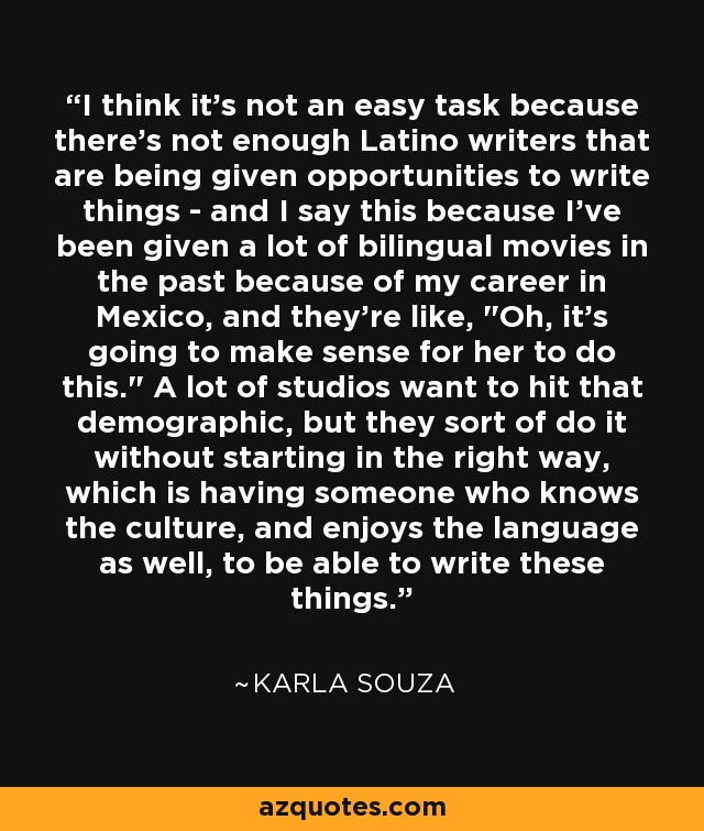 I think it's not an easy task because there's not enough Latino writers that are being given opportunities to write things - and I say this because I've been given a lot of bilingual movies in the past because of my career in Mexico, and they're like, 