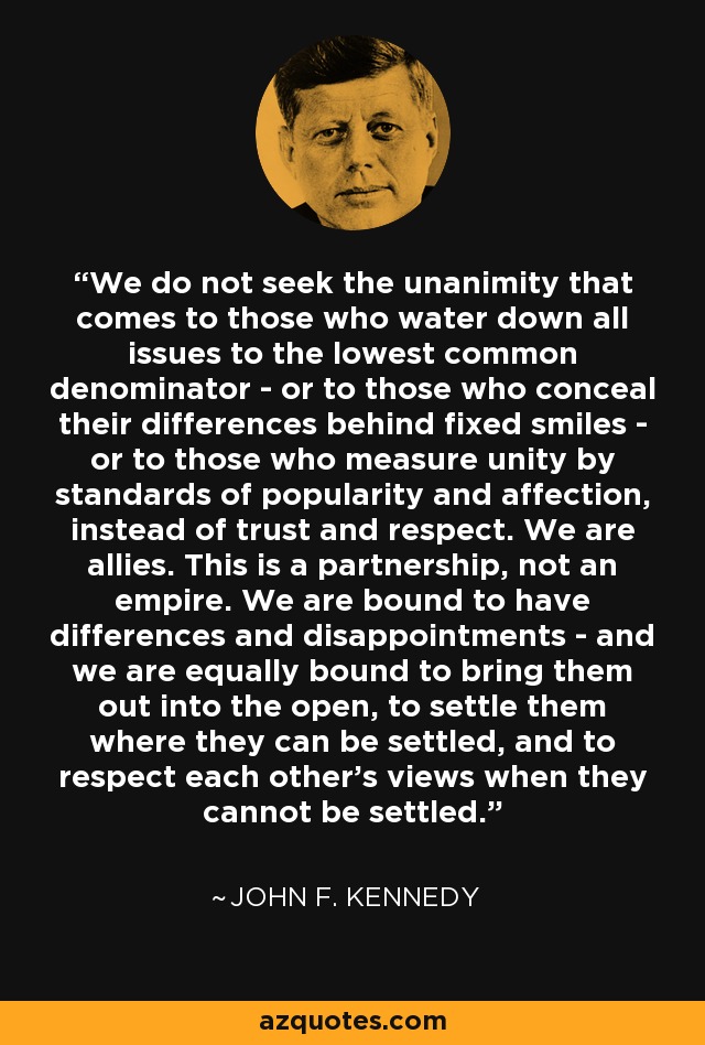 We do not seek the unanimity that comes to those who water down all issues to the lowest common denominator - or to those who conceal their differences behind fixed smiles - or to those who measure unity by standards of popularity and affection, instead of trust and respect. We are allies. This is a partnership, not an empire. We are bound to have differences and disappointments - and we are equally bound to bring them out into the open, to settle them where they can be settled, and to respect each other's views when they cannot be settled. - John F. Kennedy