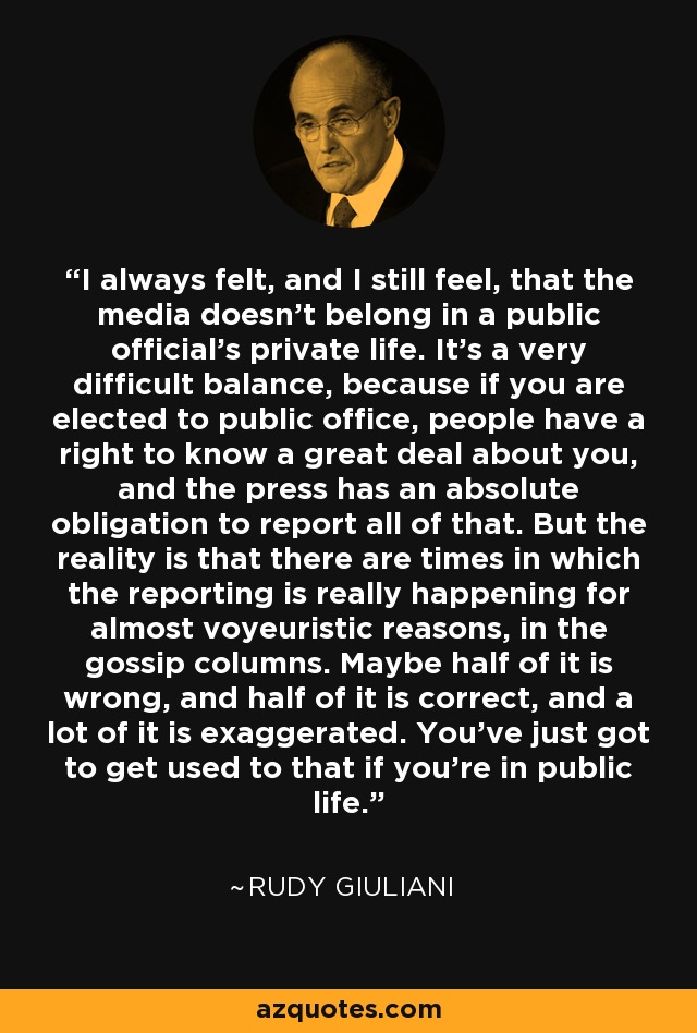 I always felt, and I still feel, that the media doesn't belong in a public official's private life. It's a very difficult balance, because if you are elected to public office, people have a right to know a great deal about you, and the press has an absolute obligation to report all of that. But the reality is that there are times in which the reporting is really happening for almost voyeuristic reasons, in the gossip columns. Maybe half of it is wrong, and half of it is correct, and a lot of it is exaggerated. You've just got to get used to that if you're in public life. - Rudy Giuliani