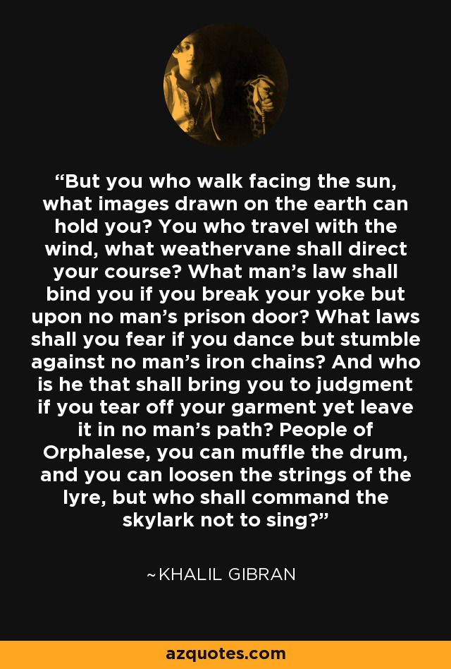 But you who walk facing the sun, what images drawn on the earth can hold you? You who travel with the wind, what weathervane shall direct your course? What man's law shall bind you if you break your yoke but upon no man's prison door? What laws shall you fear if you dance but stumble against no man's iron chains? And who is he that shall bring you to judgment if you tear off your garment yet leave it in no man's path? People of Orphalese, you can muffle the drum, and you can loosen the strings of the lyre, but who shall command the skylark not to sing? - Khalil Gibran