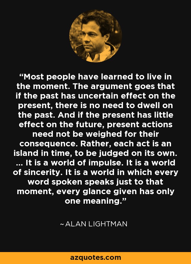 Most people have learned to live in the moment. The argument goes that if the past has uncertain effect on the present, there is no need to dwell on the past. And if the present has little effect on the future, present actions need not be weighed for their consequence. Rather, each act is an island in time, to be judged on its own. ... It is a world of impulse. It is a world of sincerity. It is a world in which every word spoken speaks just to that moment, every glance given has only one meaning. - Alan Lightman