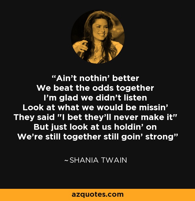 Ain't nothin' better We beat the odds together I'm glad we didn't listen Look at what we would be missin' They said 