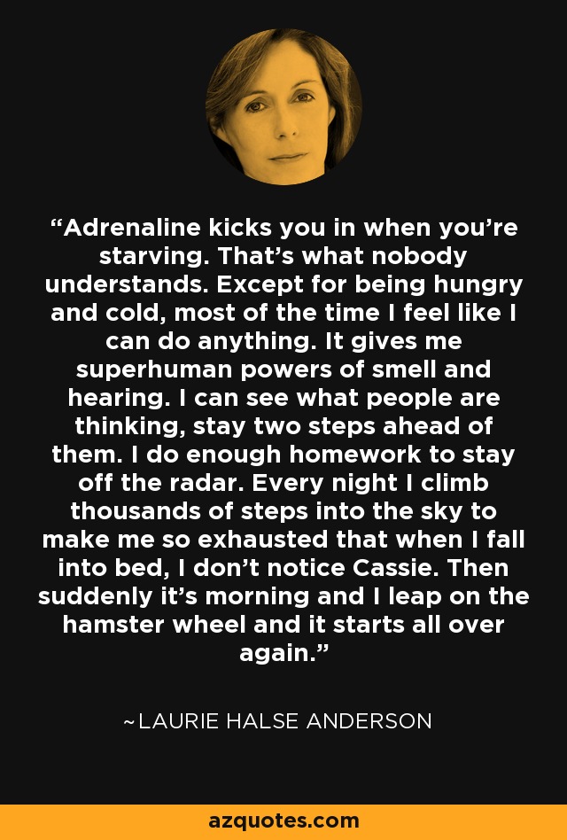 Adrenaline kicks you in when you’re starving. That’s what nobody understands. Except for being hungry and cold, most of the time I feel like I can do anything. It gives me superhuman powers of smell and hearing. I can see what people are thinking, stay two steps ahead of them. I do enough homework to stay off the radar. Every night I climb thousands of steps into the sky to make me so exhausted that when I fall into bed, I don’t notice Cassie. Then suddenly it’s morning and I leap on the hamster wheel and it starts all over again. - Laurie Halse Anderson