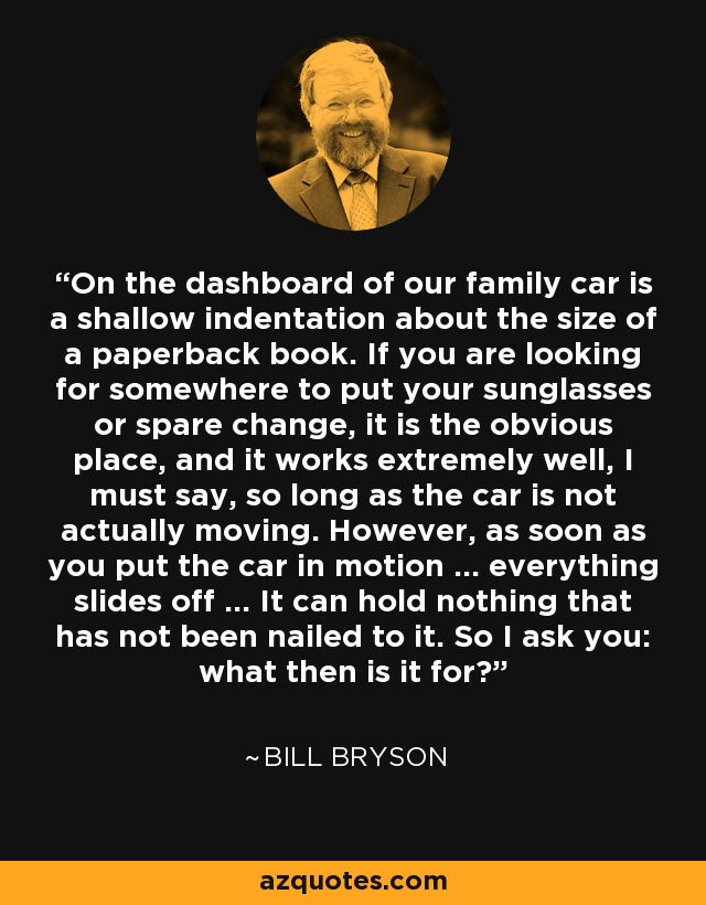 On the dashboard of our family car is a shallow indentation about the size of a paperback book. If you are looking for somewhere to put your sunglasses or spare change, it is the obvious place, and it works extremely well, I must say, so long as the car is not actually moving. However, as soon as you put the car in motion ... everything slides off ... It can hold nothing that has not been nailed to it. So I ask you: what then is it for? - Bill Bryson