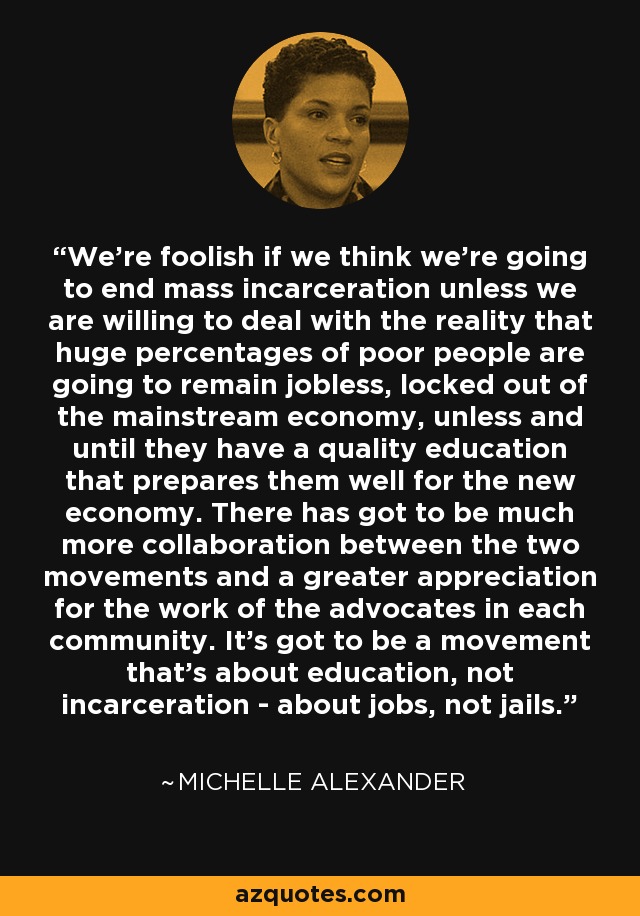 We're foolish if we think we're going to end mass incarceration unless we are willing to deal with the reality that huge percentages of poor people are going to remain jobless, locked out of the mainstream economy, unless and until they have a quality education that prepares them well for the new economy. There has got to be much more collaboration between the two movements and a greater appreciation for the work of the advocates in each community. It's got to be a movement that's about education, not incarceration - about jobs, not jails. - Michelle Alexander