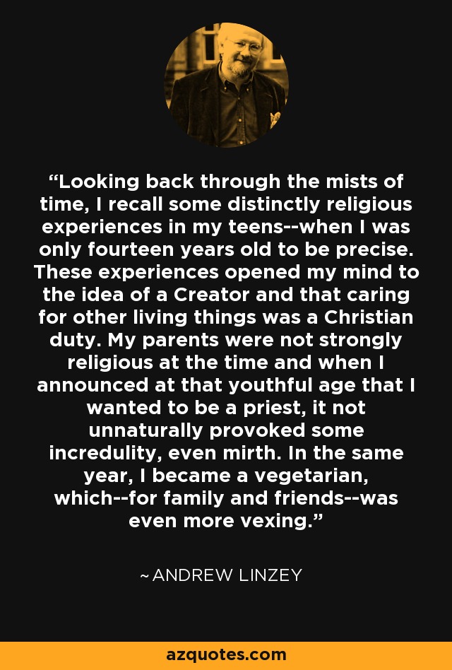 Looking back through the mists of time, I recall some distinctly religious experiences in my teens--when I was only fourteen years old to be precise. These experiences opened my mind to the idea of a Creator and that caring for other living things was a Christian duty. My parents were not strongly religious at the time and when I announced at that youthful age that I wanted to be a priest, it not unnaturally provoked some incredulity, even mirth. In the same year, I became a vegetarian, which--for family and friends--was even more vexing. - Andrew Linzey