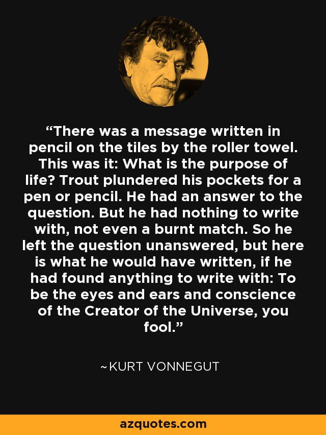 There was a message written in pencil on the tiles by the roller towel. This was it: What is the purpose of life? Trout plundered his pockets for a pen or pencil. He had an answer to the question. But he had nothing to write with, not even a burnt match. So he left the question unanswered, but here is what he would have written, if he had found anything to write with: To be the eyes and ears and conscience of the Creator of the Universe, you fool. - Kurt Vonnegut