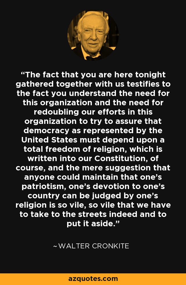 The fact that you are here tonight gathered together with us testifies to the fact you understand the need for this organization and the need for redoubling our efforts in this organization to try to assure that democracy as represented by the United States must depend upon a total freedom of religion, which is written into our Constitution, of course, and the mere suggestion that anyone could maintain that one's patriotism, one's devotion to one's country can be judged by one's religion is so vile, so vile that we have to take to the streets indeed and to put it aside. - Walter Cronkite