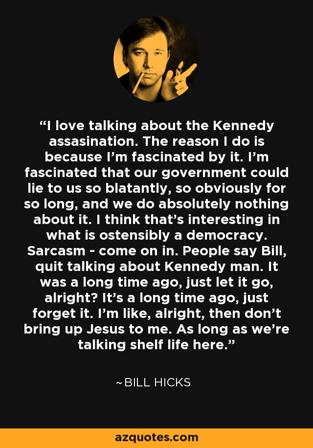 I love talking about the Kennedy assasination. The reason I do is because I'm fascinated by it. I'm fascinated that our government could lie to us so blatantly, so obviously for so long, and we do absolutely nothing about it. I think that's interesting in what is ostensibly a democracy. Sarcasm - come on in. People say Bill, quit talking about Kennedy man. It was a long time ago, just let it go, alright? It's a long time ago, just forget it. I'm like, alright, then don't bring up Jesus to me. As long as we're talking shelf life here. - Bill Hicks