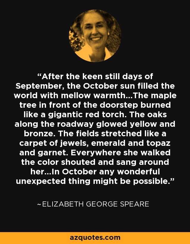 After the keen still days of September, the October sun filled the world with mellow warmth...The maple tree in front of the doorstep burned like a gigantic red torch. The oaks along the roadway glowed yellow and bronze. The fields stretched like a carpet of jewels, emerald and topaz and garnet. Everywhere she walked the color shouted and sang around her...In October any wonderful unexpected thing might be possible. - Elizabeth George Speare