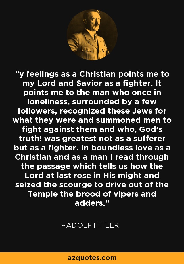 y feelings as a Christian points me to my Lord and Savior as a fighter. It points me to the man who once in loneliness, surrounded by a few followers, recognized these Jews for what they were and summoned men to fight against them and who, God's truth! was greatest not as a sufferer but as a fighter. In boundless love as a Christian and as a man I read through the passage which tells us how the Lord at last rose in His might and seized the scourge to drive out of the Temple the brood of vipers and adders. - Adolf Hitler