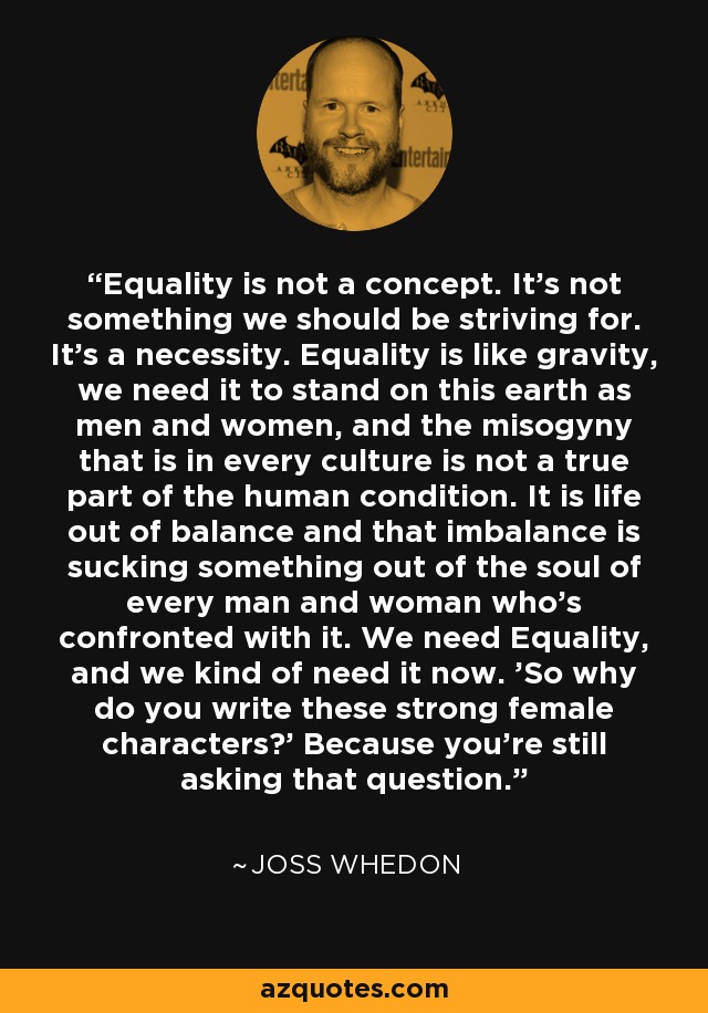 Equality is not a concept. It's not something we should be striving for. It's a necessity. Equality is like gravity, we need it to stand on this earth as men and women, and the misogyny that is in every culture is not a true part of the human condition. It is life out of balance and that imbalance is sucking something out of the soul of every man and woman who's confronted with it. We need Equality, and we kind of need it now. 'So why do you write these strong female characters?' Because you're still asking that question. - Joss Whedon