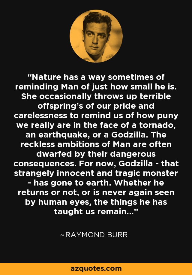 Nature has a way sometimes of reminding Man of just how small he is. She occasionally throws up terrible offspring's of our pride and carelessness to remind us of how puny we really are in the face of a tornado, an earthquake, or a Godzilla. The reckless ambitions of Man are often dwarfed by their dangerous consequences. For now, Godzilla - that strangely innocent and tragic monster - has gone to earth. Whether he returns or not, or is never again seen by human eyes, the things he has taught us remain... - Raymond Burr