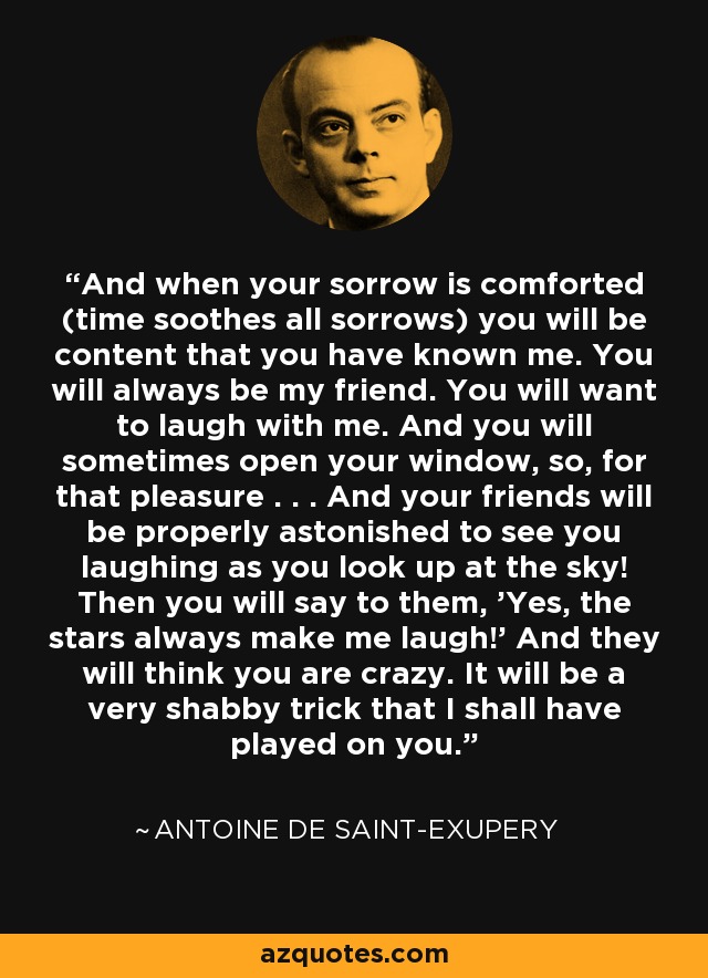 And when your sorrow is comforted (time soothes all sorrows) you will be content that you have known me. You will always be my friend. You will want to laugh with me. And you will sometimes open your window, so, for that pleasure . . . And your friends will be properly astonished to see you laughing as you look up at the sky! Then you will say to them, 'Yes, the stars always make me laugh!' And they will think you are crazy. It will be a very shabby trick that I shall have played on you. - Antoine de Saint-Exupery