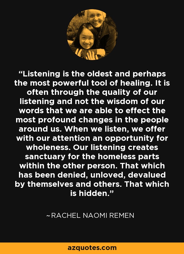 Listening is the oldest and perhaps the most powerful tool of healing. It is often through the quality of our listening and not the wisdom of our words that we are able to effect the most profound changes in the people around us. When we listen, we offer with our attention an opportunity for wholeness. Our listening creates sanctuary for the homeless parts within the other person. That which has been denied, unloved, devalued by themselves and others. That which is hidden. - Rachel Naomi Remen