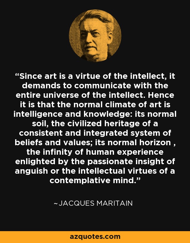 Since art is a virtue of the intellect, it demands to communicate with the entire universe of the intellect. Hence it is that the normal climate of art is intelligence and knowledge: its normal soil, the civilized heritage of a consistent and integrated system of beliefs and values; its normal horizon , the infinity of human experience enlighted by the passionate insight of anguish or the intellectual virtues of a contemplative mind. - Jacques Maritain