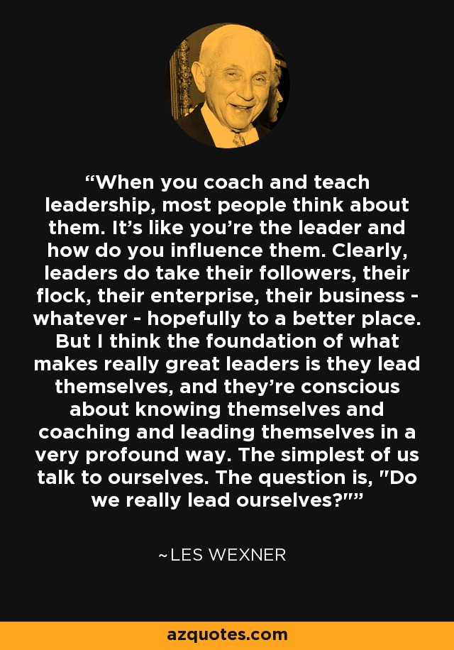 Cuando entrenas y enseñas liderazgo, la mayoría de la gente piensa en ellos. Es como si tú fueras el líder y cómo influyes en ellos. Está claro que los líderes llevan a sus seguidores, su rebaño, su empresa, su negocio -lo que sea- ojalá a un lugar mejor. Pero creo que la base de los grandes líderes es que se guían a sí mismos, y son conscientes de conocerse a sí mismos y de entrenarse y guiarse a sí mismos de una manera muy profunda. Los más simples de nosotros hablamos con nosotros mismos. La cuestión es, 