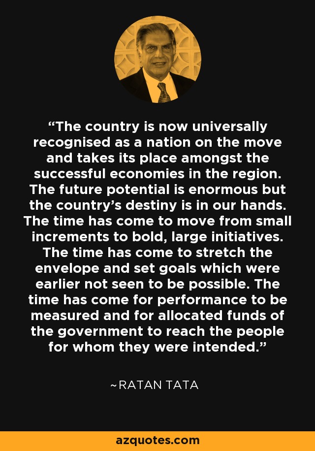 The country is now universally recognised as a nation on the move and takes its place amongst the successful economies in the region. The future potential is enormous but the country's destiny is in our hands. The time has come to move from small increments to bold, large initiatives. The time has come to stretch the envelope and set goals which were earlier not seen to be possible. The time has come for performance to be measured and for allocated funds of the government to reach the people for whom they were intended. - Ratan Tata