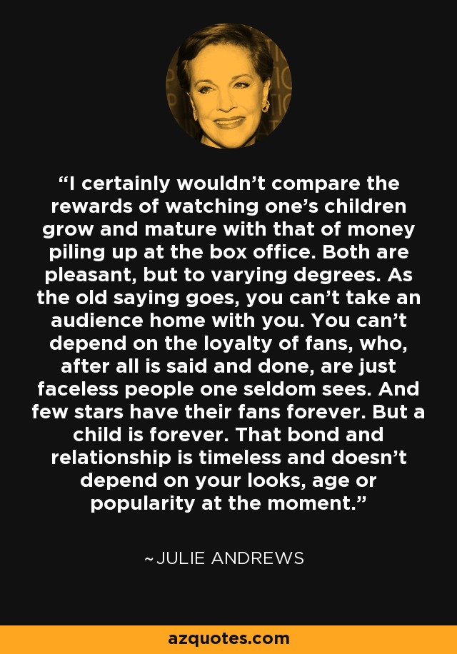 I certainly wouldn't compare the rewards of watching one's children grow and mature with that of money piling up at the box office. Both are pleasant, but to varying degrees. As the old saying goes, you can't take an audience home with you. You can't depend on the loyalty of fans, who, after all is said and done, are just faceless people one seldom sees. And few stars have their fans forever. But a child is forever. That bond and relationship is timeless and doesn't depend on your looks, age or popularity at the moment. - Julie Andrews