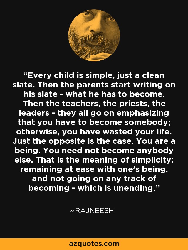 Every child is simple, just a clean slate. Then the parents start writing on his slate - what he has to become. Then the teachers, the priests, the leaders - they all go on emphasizing that you have to become somebody; otherwise, you have wasted your life. Just the opposite is the case. You are a being. You need not become anybody else. That is the meaning of simplicity: remaining at ease with one's being, and not going on any track of becoming - which is unending. - Rajneesh