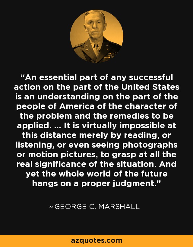 An essential part of any successful action on the part of the United States is an understanding on the part of the people of America of the character of the problem and the remedies to be applied. ... It is virtually impossible at this distance merely by reading, or listening, or even seeing photographs or motion pictures, to grasp at all the real significance of the situation. And yet the whole world of the future hangs on a proper judgment. - George C. Marshall