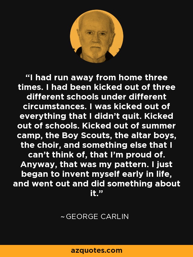 I had run away from home three times. I had been kicked out of three different schools under different circumstances. I was kicked out of everything that I didn't quit. Kicked out of schools. Kicked out of summer camp, the Boy Scouts, the altar boys, the choir, and something else that I can't think of, that I'm proud of. Anyway, that was my pattern. I just began to invent myself early in life, and went out and did something about it. - George Carlin