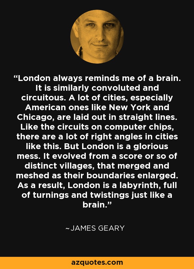 Londres siempre me recuerda a un cerebro. Es igual de enrevesada y tortuosa. Muchas ciudades, sobre todo las americanas como New York y Chicago, están trazadas en línea recta. Como los circuitos de los chips de ordenador, hay muchos ángulos rectos en este tipo de ciudades. Pero Londres es un glorioso caos. Evolucionó a partir de una veintena de pueblos distintos, que se fusionaron y entrelazaron a medida que sus límites se ampliaban. Como resultado, Londres es un laberinto, lleno de vueltas y revueltas, como un cerebro. - James Geary