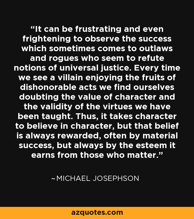 It can be frustrating and even frightening to observe the success which sometimes comes to outlaws and rogues who seem to refute notions of universal justice. Every time we see a villain enjoying the fruits of dishonorable acts we find ourselves doubting the value of character and the validity of the virtues we have been taught. Thus, it takes character to believe in character, but that belief is always rewarded, often by material success, but always by the esteem it earns from those who matter. - Michael Josephson