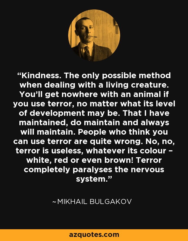 Kindness. The only possible method when dealing with a living creature. You'll get nowhere with an animal if you use terror, no matter what its level of development may be. That I have maintained, do maintain and always will maintain. People who think you can use terror are quite wrong. No, no, terror is useless, whatever its colour – white, red or even brown! Terror completely paralyses the nervous system. - Mikhail Bulgakov