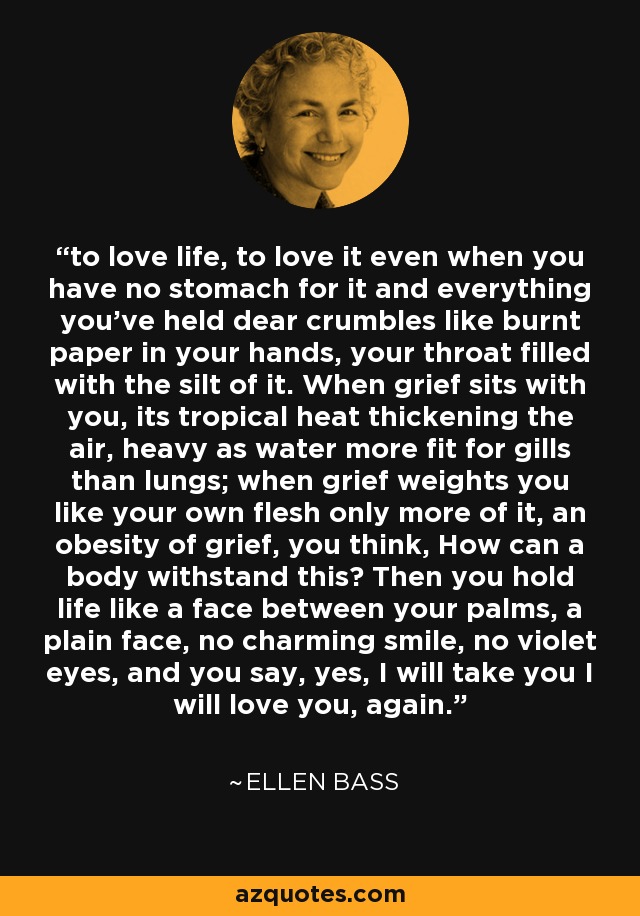 to love life, to love it even when you have no stomach for it and everything you've held dear crumbles like burnt paper in your hands, your throat filled with the silt of it. When grief sits with you, its tropical heat thickening the air, heavy as water more fit for gills than lungs; when grief weights you like your own flesh only more of it, an obesity of grief, you think, How can a body withstand this? Then you hold life like a face between your palms, a plain face, no charming smile, no violet eyes, and you say, yes, I will take you I will love you, again. - Ellen Bass