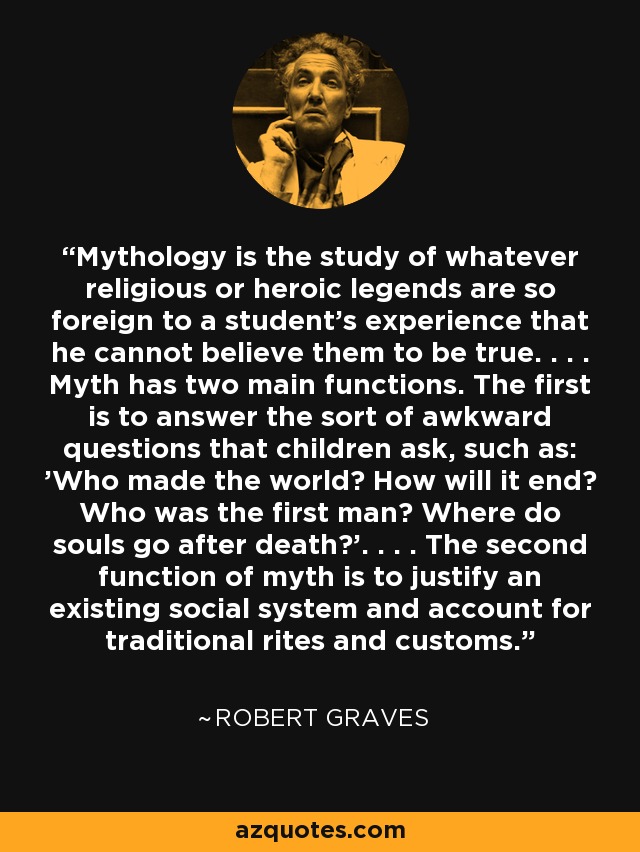 Mythology is the study of whatever religious or heroic legends are so foreign to a student's experience that he cannot believe them to be true. . . . Myth has two main functions. The first is to answer the sort of awkward questions that children ask, such as: 'Who made the world? How will it end? Who was the first man? Where do souls go after death?'. . . . The second function of myth is to justify an existing social system and account for traditional rites and customs. - Robert Graves