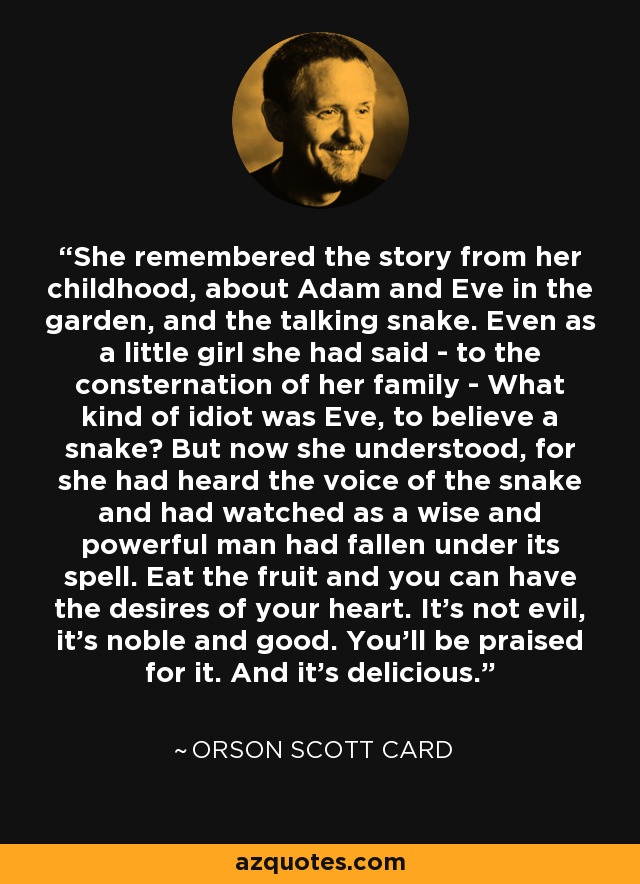 She remembered the story from her childhood, about Adam and Eve in the garden, and the talking snake. Even as a little girl she had said - to the consternation of her family - What kind of idiot was Eve, to believe a snake? But now she understood, for she had heard the voice of the snake and had watched as a wise and powerful man had fallen under its spell. Eat the fruit and you can have the desires of your heart. It's not evil, it's noble and good. You'll be praised for it. And it's delicious. - Orson Scott Card