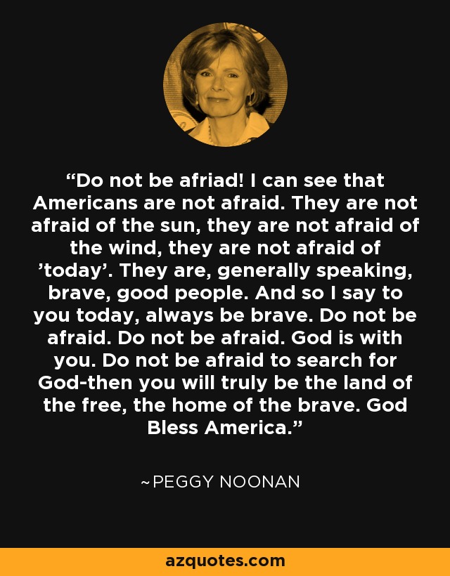 Do not be afriad! I can see that Americans are not afraid. They are not afraid of the sun, they are not afraid of the wind, they are not afraid of 'today'. They are, generally speaking, brave, good people. And so I say to you today, always be brave. Do not be afraid. Do not be afraid. God is with you. Do not be afraid to search for God-then you will truly be the land of the free, the home of the brave. God Bless America. - Peggy Noonan