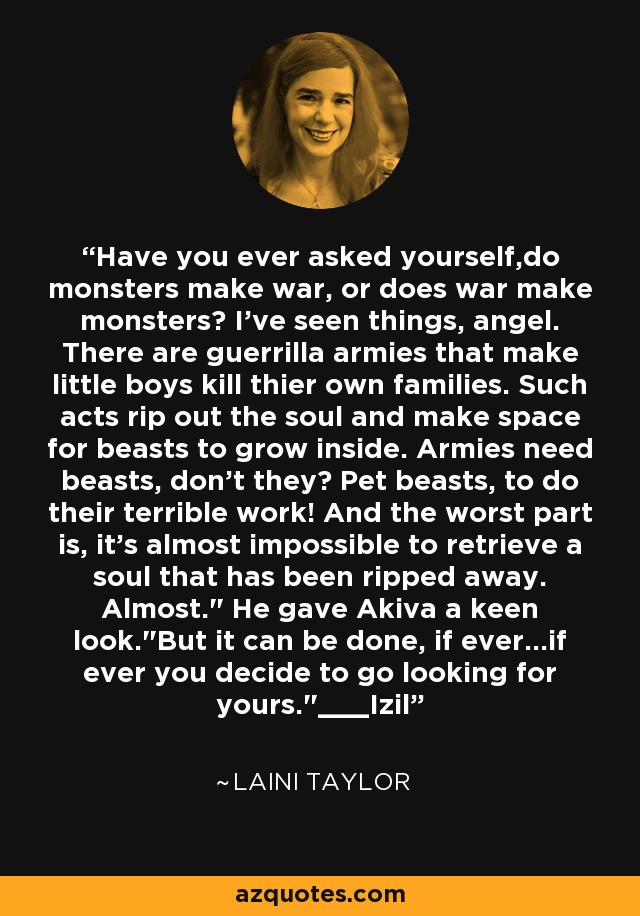 Have you ever asked yourself,do monsters make war, or does war make monsters? I've seen things, angel. There are guerrilla armies that make little boys kill thier own families. Such acts rip out the soul and make space for beasts to grow inside. Armies need beasts, don't they? Pet beasts, to do their terrible work! And the worst part is, it's almost impossible to retrieve a soul that has been ripped away. Almost.