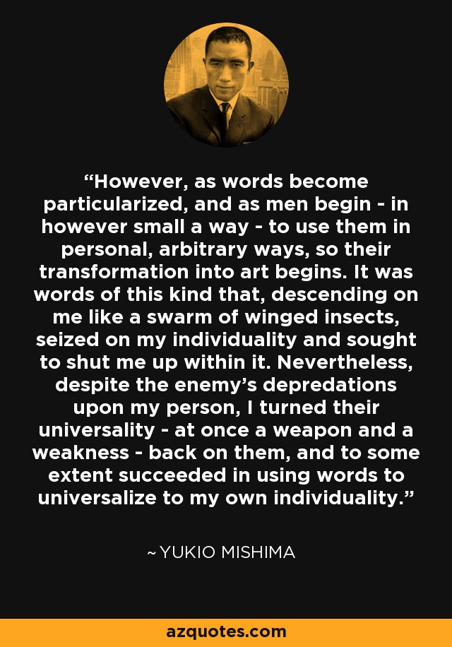 However, as words become particularized, and as men begin - in however small a way - to use them in personal, arbitrary ways, so their transformation into art begins. It was words of this kind that, descending on me like a swarm of winged insects, seized on my individuality and sought to shut me up within it. Nevertheless, despite the enemy's depredations upon my person, I turned their universality - at once a weapon and a weakness - back on them, and to some extent succeeded in using words to universalize to my own individuality. - Yukio Mishima