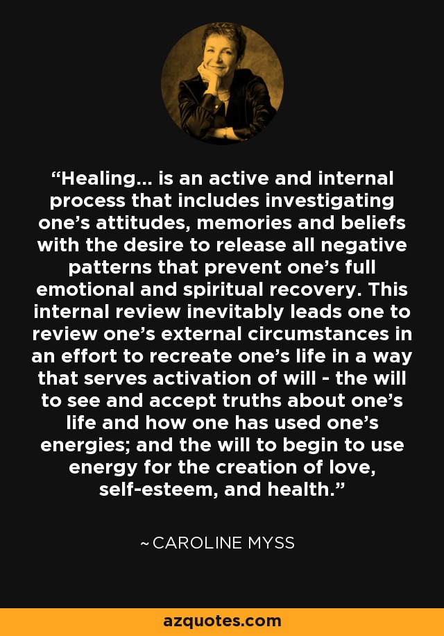 Healing... is an active and internal process that includes investigating one's attitudes, memories and beliefs with the desire to release all negative patterns that prevent one's full emotional and spiritual recovery. This internal review inevitably leads one to review one's external circumstances in an effort to recreate one's life in a way that serves activation of will - the will to see and accept truths about one's life and how one has used one's energies; and the will to begin to use energy for the creation of love, self-esteem, and health. - Caroline Myss