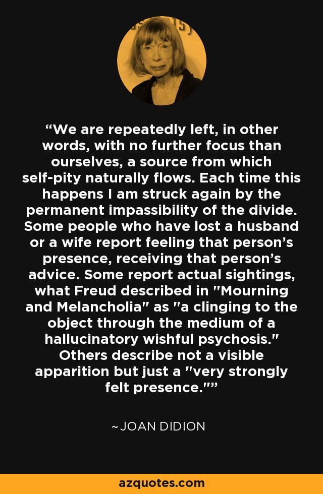 We are repeatedly left, in other words, with no further focus than ourselves, a source from which self-pity naturally flows. Each time this happens I am struck again by the permanent impassibility of the divide. Some people who have lost a husband or a wife report feeling that person's presence, receiving that person's advice. Some report actual sightings, what Freud described in 