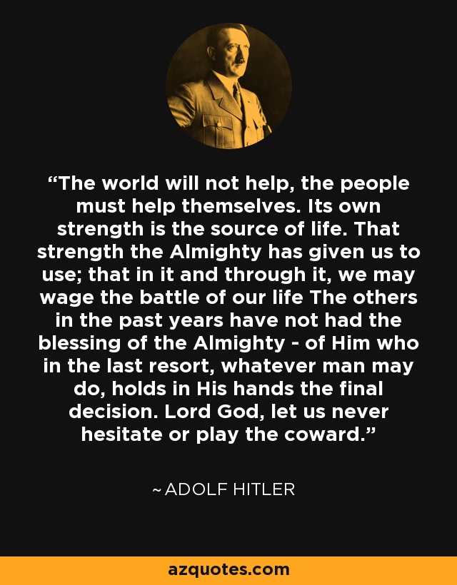 The world will not help, the people must help themselves. Its own strength is the source of life. That strength the Almighty has given us to use; that in it and through it, we may wage the battle of our life The others in the past years have not had the blessing of the Almighty - of Him who in the last resort, whatever man may do, holds in His hands the final decision. Lord God, let us never hesitate or play the coward. - Adolf Hitler