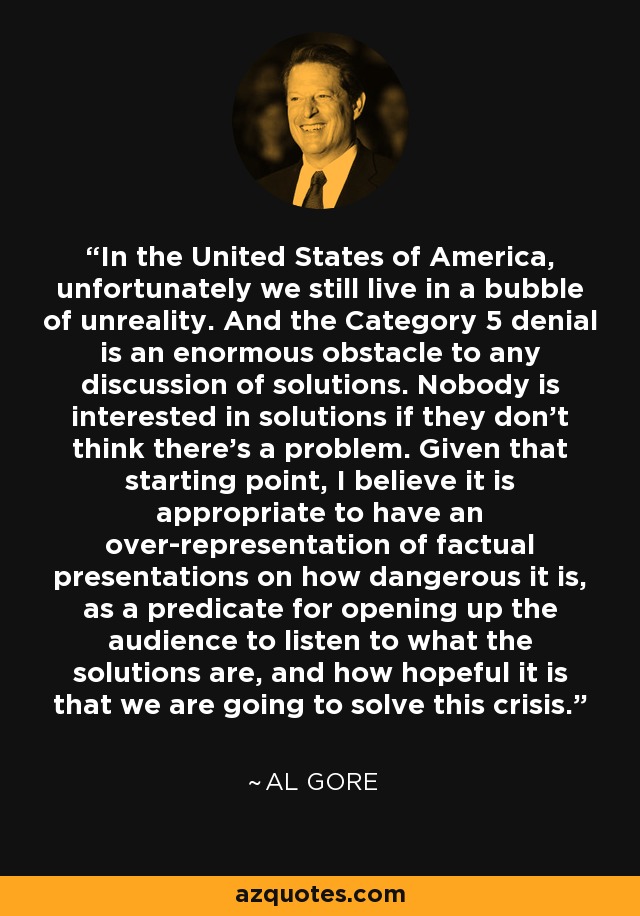 In the United States of America, unfortunately we still live in a bubble of unreality. And the Category 5 denial is an enormous obstacle to any discussion of solutions. Nobody is interested in solutions if they don’t think there’s a problem. Given that starting point, I believe it is appropriate to have an over-representation of factual presentations on how dangerous it is, as a predicate for opening up the audience to listen to what the solutions are, and how hopeful it is that we are going to solve this crisis. - Al Gore