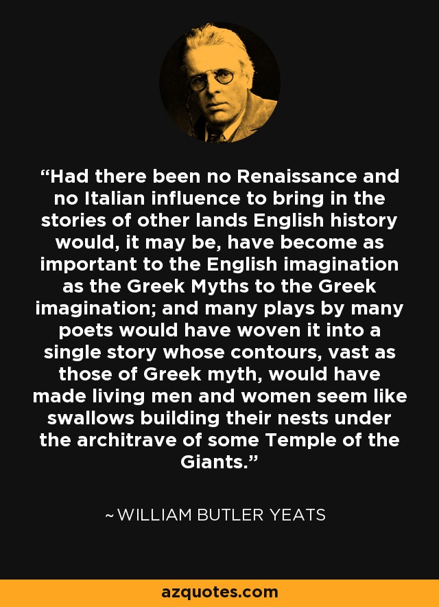 Had there been no Renaissance and no Italian influence to bring in the stories of other lands English history would, it may be, have become as important to the English imagination as the Greek Myths to the Greek imagination; and many plays by many poets would have woven it into a single story whose contours, vast as those of Greek myth, would have made living men and women seem like swallows building their nests under the architrave of some Temple of the Giants. - William Butler Yeats