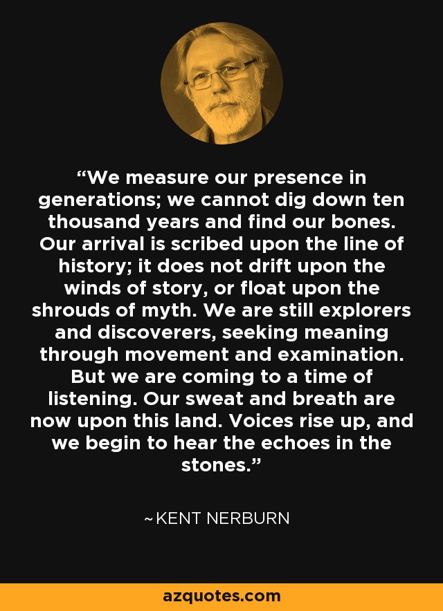 We measure our presence in generations; we cannot dig down ten thousand years and find our bones. Our arrival is scribed upon the line of history; it does not drift upon the winds of story, or float upon the shrouds of myth. We are still explorers and discoverers, seeking meaning through movement and examination. But we are coming to a time of listening. Our sweat and breath are now upon this land. Voices rise up, and we begin to hear the echoes in the stones. - Kent Nerburn