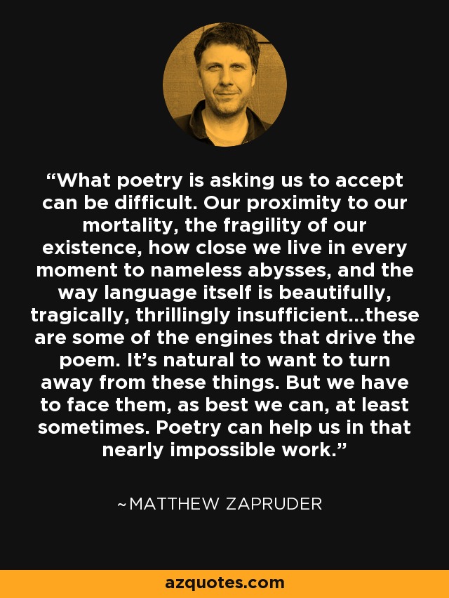 What poetry is asking us to accept can be difficult. Our proximity to our mortality, the fragility of our existence, how close we live in every moment to nameless abysses, and the way language itself is beautifully, tragically, thrillingly insufficient...these are some of the engines that drive the poem. It's natural to want to turn away from these things. But we have to face them, as best we can, at least sometimes. Poetry can help us in that nearly impossible work. - Matthew Zapruder