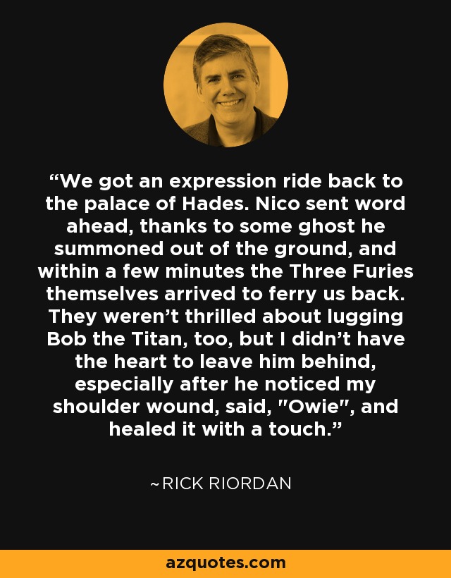 We got an expression ride back to the palace of Hades. Nico sent word ahead, thanks to some ghost he summoned out of the ground, and within a few minutes the Three Furies themselves arrived to ferry us back. They weren't thrilled about lugging Bob the Titan, too, but I didn't have the heart to leave him behind, especially after he noticed my shoulder wound, said, 