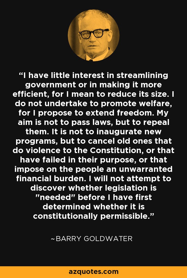 I have little interest in streamlining government or in making it more efficient, for I mean to reduce its size. I do not undertake to promote welfare, for I propose to extend freedom. My aim is not to pass laws, but to repeal them. It is not to inaugurate new programs, but to cancel old ones that do violence to the Constitution, or that have failed in their purpose, or that impose on the people an unwarranted financial burden. I will not attempt to discover whether legislation is 