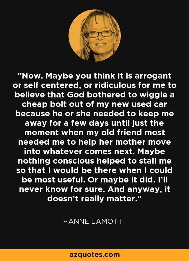 Now. Maybe you think it is arrogant or self centered, or ridiculous for me to believe that God bothered to wiggle a cheap bolt out of my new used car because he or she needed to keep me away for a few days until just the moment when my old friend most needed me to help her mother move into whatever comes next. Maybe nothing conscious helped to stall me so that I would be there when I could be most useful. Or maybe it did. I’ll never know for sure. And anyway, it doesn’t really matter. - Anne Lamott