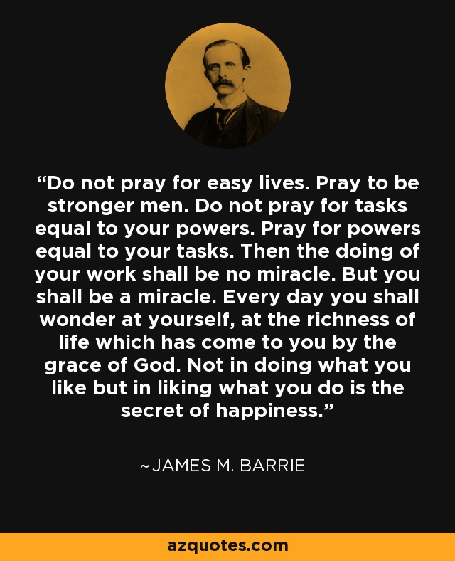 Do not pray for easy lives. Pray to be stronger men. Do not pray for tasks equal to your powers. Pray for powers equal to your tasks. Then the doing of your work shall be no miracle. But you shall be a miracle. Every day you shall wonder at yourself, at the richness of life which has come to you by the grace of God. Not in doing what you like but in liking what you do is the secret of happiness. - James M. Barrie